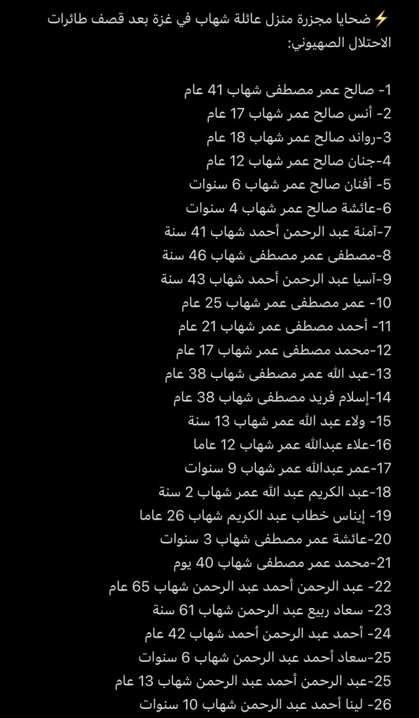 M0ATH's tweet photo. الليله الماضيه انتهت عائله شهاب المكونه من 44 شخص واعمارهم تتراوح بين 2-79 عام، بعد قصف الاحتلال الإسرائيلي منزلهم الليلة الماضية في قطاع غزة…

والله الخبر محزن جداً تخيلو من ضمن ال 44 في 13 واحد أطفال وهذي قائمة باسماء افراد العائلة، دعواتكم لهم الله يرحمهم يارب https://t.co/QsQvnd7OSP