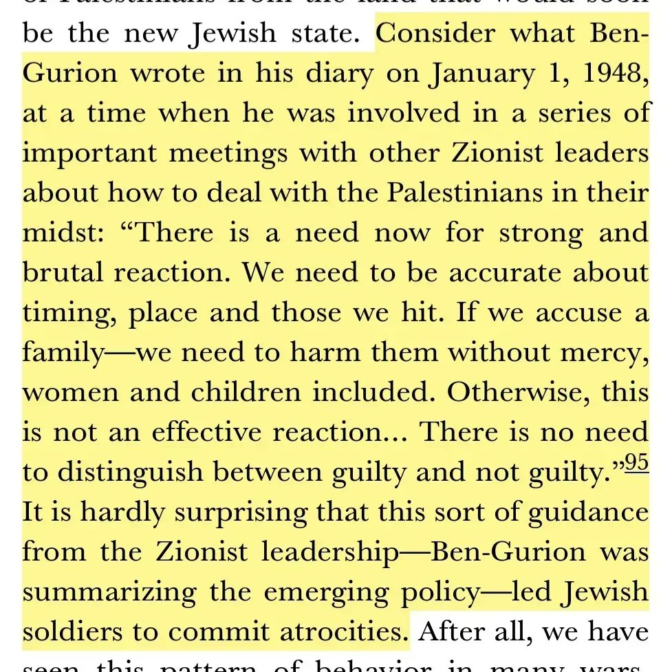 HATzortzis's tweet photo. 🚨 Do NOT forget this!

👉 The immoral and brutal foundations of the zionist state: 

Consider what Ben-Gurion [who was the first prime minister of Israel and its primary national founder] wrote in his diary on January 1, 1948, at a time when he was involved in a series of important meetings with other Zionist leaders about how to deal with the Palestinians in their midst: 

“There is a need now for strong and brutal reaction. We need to be accurate about timing, place and those we hit. If we accuse a family—we need to harm them without mercy, women and children included. Otherwise, this is not an effective reaction… There is no need to distinguish between guilty and not guilty.” 

It is hardly surprising that this sort of guidance from the Zionist leadership—Ben Gurion was summarizing the emerging policy—led Jewish soldiers to commit atrocities.¹ 

¹ Mearsheimer, John J.; Stephen M Walt. The Israel Lobby and US Foreign Policy (Kindle Locations 2222-2230). Penguin Books Ltd. Kindle Edition.