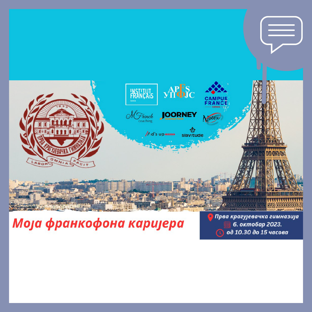 SAJAM MOJA FRANKOFONA KARIJERA

Prva kragujevačka gimnazija, Daničićeva 1

Od 10h do 15h
Ulaz slobodan!
Imaćete priliku da upoznate CAMPUS France tim, razgovarate o studijama u Francuskoj, prisustvujete radionicama, upoznate kompanije i još mnogo toga!
bit.ly/3PSQgGC