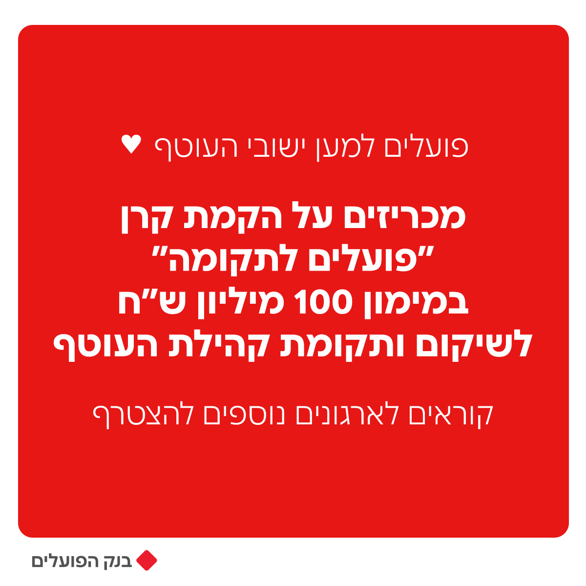 לפני שעה קלה הודענו שבנק הפועלים יקצה 100 מיליון ש״ח  ממקורותיו לטובת הקמת קרן של מטרתה היא תקומת ישובי עוטף עזה.
הקרן תפעל לבניה מחדש של התשתיות הקהילתיות בכלל יישובי עוטף עזה אשר נפגעו במלחמת 'חרבות ברזל'.
הקרן, אשר תפעל בשיתוף עם ראשי המועצות בעוטף, תתמקד בשיקום הישובים