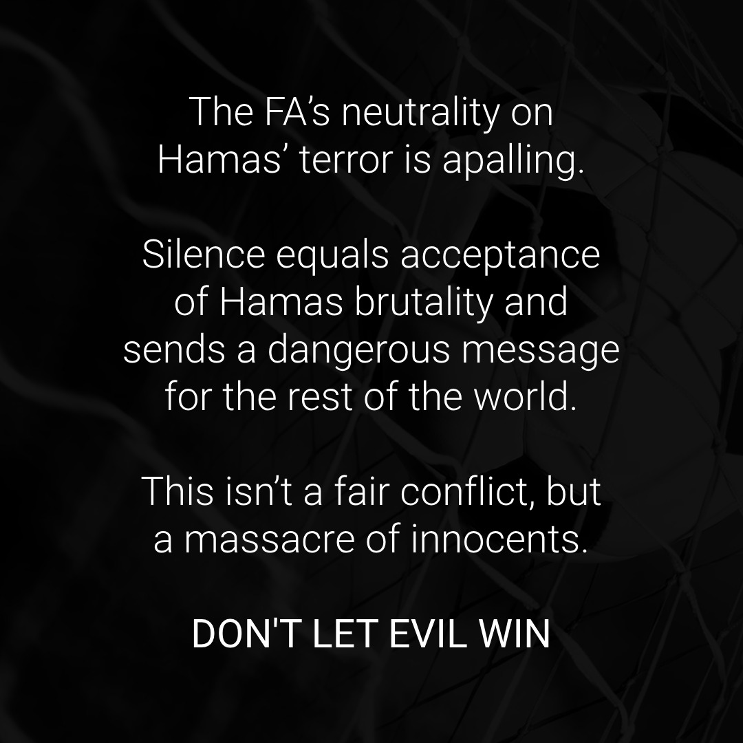 Football has made it known. It is not there for Jews, Israel, and humanity when it needs its support.

The messages issued by the FA and the Premier League today are shameful. By choosing not to side with anyone, you chose to side with terrorists. You shamefully chose false