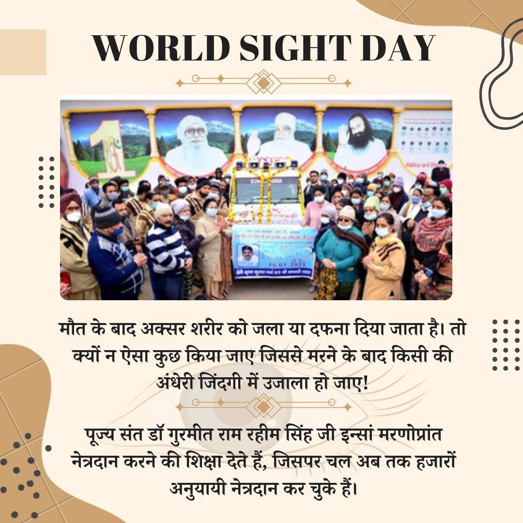 Saint Gurmeet Ram Rahim Ji के मार्गदर्शन व प्रेरणा से Dera Sacha Sauda द्वारा हर साल Mega Eye Camp' आयोजित किया जाता है गुरु जी द्वारा EyeBank खोला गया है जिससे अब तक कई लोगों को लाभ हुआ है लाखों डेरा अनुयायियों ने मरणोपरांत अपनी आँखें दान करने का संकल्प लिया है 
#WorldSightDay