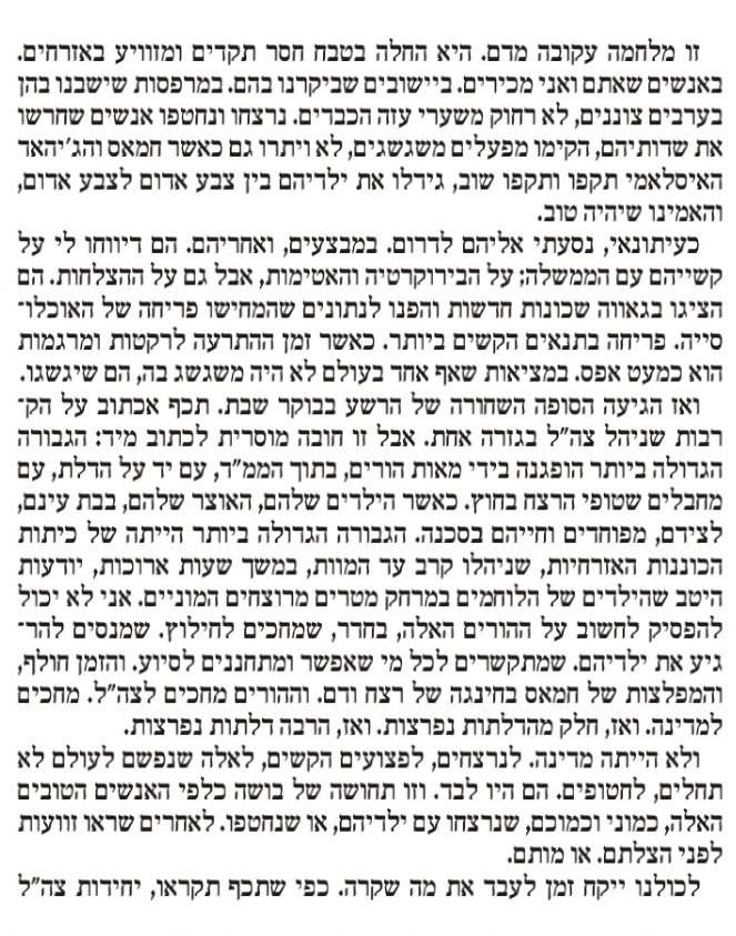 Nadav_Eyal's tweet photo. הטור שלי במוסף לשבת הוא 4 עמודים. הסתובבתי ממוצב כיסופים וגדוד 51 ומרגמות בכניסה לניר עוז, ועד לחומת גבול הלבנון בעיירה שלומי. דיברתי עם לוחמים, מפקדים, אבל בעיקר אזרחים. 
הנה הקטע שפותח את הטור: 
"זו מלחמה עקובה מדם. היא החלה בטבח חסר תקדים ומזוויע באזרחים. באנשים שאתם ואני מכירים. ביישובים שביקרנו בהם. במרפסות שישבנו בהן בערבים צוננים, לא רחוק משערי עזה הכבדים. נרצחו ונחטפו אנשים שחרשו את שדותיהם, הקימו מפעלים משגשגים, לא ויתרו גם כאשר חמאס וג'יהאד אסלמי תקפו ותקפו שוב, גידלו את ילדיהם בין צבע אדום לצבע אדום, והאמינו שיהיה טוב.
כעיתונאי, נסעתי אליהם לדרום. במבצעים, ואחריהם. הם דיווחו לי על קשייהם עם הממשלה; על הביורוקרטיה והאטימות, אבל גם על ההצלחות. הם הציגו בגאווה שכונות חדשות והפנו לנתונים שהמחישו פריחה של האוכלוסייה. פריחה בתנאים הקשים ביותר. כאשר זמן ההתרעה לרקטות ומרגמות הוא כמעט אפס. במציאות שאף אחד בעולם לא היה משגשג בה, הם שגשגו.
ואז הגיעה הסופה השחורה של הרשע בבוקר שבת. תיכף אכתוב על הקרבות שניהל צה"ל בגזרה אחת. אבל זו חובה מוסרית לכתוב מייד: הגבורה הגדולה ביותר הופגנה בידי מאות הורים, בתוך הממ"ד, עם יד על הדלת, עם מחבלים שטופי הרצח בחוץ. כאשר הילדים שלהם, האוצר שלהם, בבת עינם, לצידם, מפוחדים. וחייהם בסכנה. הגבורה הגדולה ביותר הייתה של כיתות הכוננות האזרחיות, שניהלו קרב עד המוות, במשך שעות ארוכות, יודעות היטב שהילדים של הלוחמים במרחק מטרים מרוצחים המוניים. אני לא יכול להפסיק לחשוב על ההורים האלה, בחדר, שמחכים לחילוץ. שמנסים להרגיע את ילדיהם. שמתקשרים לכל מי שאפשר ומתחננים לסיוע. והזמן חולף, והמפלצות של חמאס בחינגה של רצח ודם. וההורים מחכים לצה"ל. מחכים למדינה. ואז, חלק מהדלתות נפרצות. ואז, הרבה דלתות נפרצות.
ולא הייתה מדינה. לנרצחים, לפצועים הקשים, לאלה שנפשם לעולם לא תחלים, לחטופים. הם היו לבד. וזו תחושה של בושה כלפי האנשים הטובים האלה, כמוני וכמוכם, שנרצחו עם ילדיהם, או שנחטפו. לאחרים שראו זוועות לפני הצלתם. או מותם.
לכולנו ייקח זמן לעבד את מה שקרה. כפי שתיכף תקראו, יחידות צה"ל בדרום נלחמו. הן ממשיכות מהרגע הראשון ועד שעת כתיבת שורות אלה. ההירואיות המדהימה של אזרחי ישראל, מכל הגוונים, מעוררת השראה. הבעיה שלנו, בפשטות, היא ההנהגה הפוליטית.
אני עיתונאי יותר מ-25 שנים. סיוט כפי שהתרחש, אי אפשר היה לדמיין. בכל ימי חיי, ואחרי שסיקרתי ציניות פוליטית לרוב, לא הייתי מאמין, לא הייתי מתקרב להאמין, שבמשך ימים אחרי טבח מזוויע כל כך, טבח שהדהד בעולם מקצה אל קצה, ניאלץ לעסוק בכך שאשת ראש הממשלה, שרה נתניהו, פועלת לסכל ממשלת חירום עם קבינט מלחמה. זו לא דוגמה יחידנית. לפני יומיים קיבלתי טלפון ממקור שהזהיר שמנצלים את המלחמה כדי לבצע עוד העברות לכספים קואליציוניים לחרדים. מה, שאלתי אותו, מה אמרת. על מה אתה מדבר. כן, אמר המקור, וטוב שתכתוב על זה, כי את הכסף נצטרך בהמשך למלחמה. וזו הסיבה שמעבירים אותו כעת.
הרקב שפשה בנו הוא עמוק. אם לא נטפל בו, קטלני. הרקב הזה מפחיד אותי לא פחות מכוח רדואן של חיזבאללה. כנראה יותר.
למען הזכר המקודש של המתים, בבארי, בניר עוז, בנירים, בכפר עזה, בכל יישובי עוטף עזה, במוצבים שבהם ביקרתי השבוע על גבול הרצועה, יש לי שאלה אחת לראש הממשלה וחבר מרעיו: שמענו את הזעם שלכם, את תיאורי הזוועה, את הבטחות התגובה ומחיקת חמאס. אבל איפה הבושה שלכם. לא כגידוף, אלא באמת: איפה התחושה שאתם מתביישים, באמת ובתמים מתביישים, קוברים את עצמכם מרוב כלימה והשפלה על כישלון נורא כל כך.
כן, היה כישלון מודיעיני מזעזע וכישלון נורא לא פחות בהפעלת הכוח של צה"ל ומערכת הביטחון. איש לא יכול להכחיש זאת. האנשים האלה ייקחו אחריות, אין לי ספק בכך. אבל אחרי למעלה מ-15 שנים כמעט רצופות בשלטון, חסרות לי שתי מילים.
אני אחראי. אני. אחראי.
אסור לשתוק ואסור להקהות. בנימין נתניהו: אני מדבר עליך". 
לינק לטור, ובו גם תיאור הקרב שניהל גדוד 51, לאחר שיחה עם מפקדי צה"ל שם, כאן:
https://t.co/xubnaWsXw4