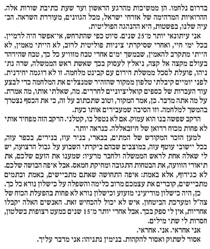 Nadav_Eyal's tweet photo. הטור שלי במוסף לשבת הוא 4 עמודים. הסתובבתי ממוצב כיסופים וגדוד 51 ומרגמות בכניסה לניר עוז, ועד לחומת גבול הלבנון בעיירה שלומי. דיברתי עם לוחמים, מפקדים, אבל בעיקר אזרחים. 
הנה הקטע שפותח את הטור: 
"זו מלחמה עקובה מדם. היא החלה בטבח חסר תקדים ומזוויע באזרחים. באנשים שאתם ואני מכירים. ביישובים שביקרנו בהם. במרפסות שישבנו בהן בערבים צוננים, לא רחוק משערי עזה הכבדים. נרצחו ונחטפו אנשים שחרשו את שדותיהם, הקימו מפעלים משגשגים, לא ויתרו גם כאשר חמאס וג'יהאד אסלמי תקפו ותקפו שוב, גידלו את ילדיהם בין צבע אדום לצבע אדום, והאמינו שיהיה טוב.
כעיתונאי, נסעתי אליהם לדרום. במבצעים, ואחריהם. הם דיווחו לי על קשייהם עם הממשלה; על הביורוקרטיה והאטימות, אבל גם על ההצלחות. הם הציגו בגאווה שכונות חדשות והפנו לנתונים שהמחישו פריחה של האוכלוסייה. פריחה בתנאים הקשים ביותר. כאשר זמן ההתרעה לרקטות ומרגמות הוא כמעט אפס. במציאות שאף אחד בעולם לא היה משגשג בה, הם שגשגו.
ואז הגיעה הסופה השחורה של הרשע בבוקר שבת. תיכף אכתוב על הקרבות שניהל צה"ל בגזרה אחת. אבל זו חובה מוסרית לכתוב מייד: הגבורה הגדולה ביותר הופגנה בידי מאות הורים, בתוך הממ"ד, עם יד על הדלת, עם מחבלים שטופי הרצח בחוץ. כאשר הילדים שלהם, האוצר שלהם, בבת עינם, לצידם, מפוחדים. וחייהם בסכנה. הגבורה הגדולה ביותר הייתה של כיתות הכוננות האזרחיות, שניהלו קרב עד המוות, במשך שעות ארוכות, יודעות היטב שהילדים של הלוחמים במרחק מטרים מרוצחים המוניים. אני לא יכול להפסיק לחשוב על ההורים האלה, בחדר, שמחכים לחילוץ. שמנסים להרגיע את ילדיהם. שמתקשרים לכל מי שאפשר ומתחננים לסיוע. והזמן חולף, והמפלצות של חמאס בחינגה של רצח ודם. וההורים מחכים לצה"ל. מחכים למדינה. ואז, חלק מהדלתות נפרצות. ואז, הרבה דלתות נפרצות.
ולא הייתה מדינה. לנרצחים, לפצועים הקשים, לאלה שנפשם לעולם לא תחלים, לחטופים. הם היו לבד. וזו תחושה של בושה כלפי האנשים הטובים האלה, כמוני וכמוכם, שנרצחו עם ילדיהם, או שנחטפו. לאחרים שראו זוועות לפני הצלתם. או מותם.
לכולנו ייקח זמן לעבד את מה שקרה. כפי שתיכף תקראו, יחידות צה"ל בדרום נלחמו. הן ממשיכות מהרגע הראשון ועד שעת כתיבת שורות אלה. ההירואיות המדהימה של אזרחי ישראל, מכל הגוונים, מעוררת השראה. הבעיה שלנו, בפשטות, היא ההנהגה הפוליטית.
אני עיתונאי יותר מ-25 שנים. סיוט כפי שהתרחש, אי אפשר היה לדמיין. בכל ימי חיי, ואחרי שסיקרתי ציניות פוליטית לרוב, לא הייתי מאמין, לא הייתי מתקרב להאמין, שבמשך ימים אחרי טבח מזוויע כל כך, טבח שהדהד בעולם מקצה אל קצה, ניאלץ לעסוק בכך שאשת ראש הממשלה, שרה נתניהו, פועלת לסכל ממשלת חירום עם קבינט מלחמה. זו לא דוגמה יחידנית. לפני יומיים קיבלתי טלפון ממקור שהזהיר שמנצלים את המלחמה כדי לבצע עוד העברות לכספים קואליציוניים לחרדים. מה, שאלתי אותו, מה אמרת. על מה אתה מדבר. כן, אמר המקור, וטוב שתכתוב על זה, כי את הכסף נצטרך בהמשך למלחמה. וזו הסיבה שמעבירים אותו כעת.
הרקב שפשה בנו הוא עמוק. אם לא נטפל בו, קטלני. הרקב הזה מפחיד אותי לא פחות מכוח רדואן של חיזבאללה. כנראה יותר.
למען הזכר המקודש של המתים, בבארי, בניר עוז, בנירים, בכפר עזה, בכל יישובי עוטף עזה, במוצבים שבהם ביקרתי השבוע על גבול הרצועה, יש לי שאלה אחת לראש הממשלה וחבר מרעיו: שמענו את הזעם שלכם, את תיאורי הזוועה, את הבטחות התגובה ומחיקת חמאס. אבל איפה הבושה שלכם. לא כגידוף, אלא באמת: איפה התחושה שאתם מתביישים, באמת ובתמים מתביישים, קוברים את עצמכם מרוב כלימה והשפלה על כישלון נורא כל כך.
כן, היה כישלון מודיעיני מזעזע וכישלון נורא לא פחות בהפעלת הכוח של צה"ל ומערכת הביטחון. איש לא יכול להכחיש זאת. האנשים האלה ייקחו אחריות, אין לי ספק בכך. אבל אחרי למעלה מ-15 שנים כמעט רצופות בשלטון, חסרות לי שתי מילים.
אני אחראי. אני. אחראי.
אסור לשתוק ואסור להקהות. בנימין נתניהו: אני מדבר עליך". 
לינק לטור, ובו גם תיאור הקרב שניהל גדוד 51, לאחר שיחה עם מפקדי צה"ל שם, כאן:
https://t.co/xubnaWsXw4