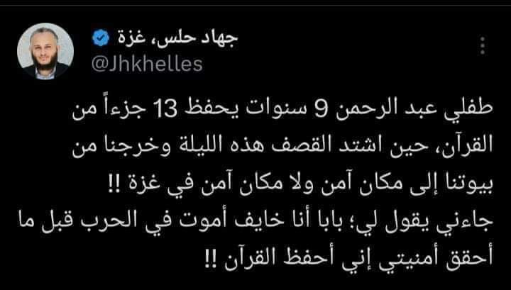 اللہ اکبر 😭 'میرے 9 سالہ بیٹے 'عبدالرحمن' نے قرآن پاک کے 13 پارے حفظ کیےہیں ، جب آج رات بمباری میں شدت آئی۔۔۔۔۔۔تو وہ میرے پاس آیا اور مجھ سے کہا: 'ابو ! مجھے ڈر ہے کہ میں قرآن حفظ کرنے کی خواہش پوری کرنے سے پہلے ہی جنگ میں مر جاؤں گا!!' #IndiaWithPalestine