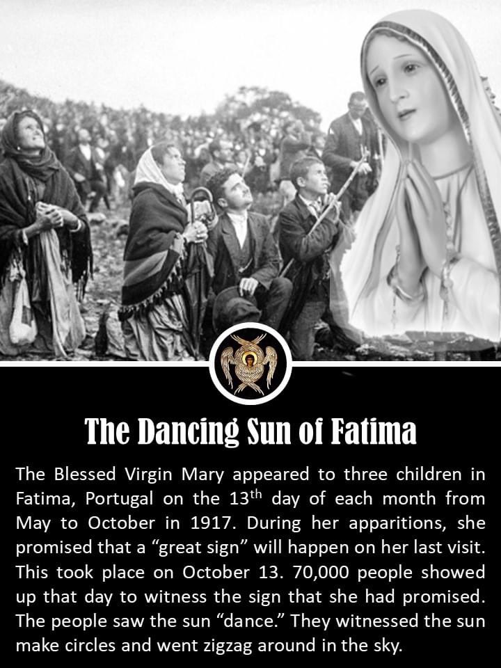 father_rmv's tweet photo. Today in Fatima in 1917, the marvelous Miracle of the Sun took place. The story begins in the village of Fatima, Portugal, on May 13, 1917. On that fateful day near that tiny village, the Blessed Virgin Mary, Mother of God, appeared to three young peasant children: Francisco, Jacinta, and Lucia; ages 10, 9 and 7. As was the custom, these youngsters were tending their family’s sheep when “a Lady all in white, more brilliant than the sun…indescribably beautiful,” standing above a bush, appeared to the youngsters.

From May through October 1917, the Lady appeared and spoke to the children on the 13th day of each month.

News of these apparitions began to spread throughout the region. The children recounted that the Virgin told them that God had sent her with a message for every man, woman, and child living in the century. She promised that God would grant peace to the entire world if Her requests for prayer, reparation and consecration were heard and obeyed. While many people believed the children had actually seen the Virgin, many others discounted the children’s story, subjecting them to much derision and ridicule. When it became known the Lady would visit the children for the last time on October 13, 1917, and had promised a sign that would convince the world she had appeared, many pilgrims made plans to attend.
￼
Though the region had been subjected to three days of torrential downpour, nearly 70,000 people journeyed through the heavy rain and mud to the place of the previous apparitions to witness the predicted miracle. Many were scornful, unbelievers whose sole intent was to discredit the children’s stories.
Suddenly the “clouds separated…and the sun appeared between them in the clear blue, like a disk of white fire.” The people could look at the sun without blinking and while they gazed upward, the huge ball began to “dance”. The huge fireball whirled rapidly with dizzy and sickening speed, flinging out all sorts of brilliant colors that reflected on the faces of the crowds. The fiery ball continued to gyrate in this manner three times, then seemed to tremble and shudder, and plunge in a mighty zigzag course toward the earth. The crowd was terrified, fearing this was the end of the world.

However, the sun reversed course and, retracing its zigzagging course, returned to its normal place in the heavens. All of this transpired in approximately ten minutes. After realizing they were not doomed, the crowd began ecstatically laughing, crying, shouting and weeping. Many discovered their previously drenched clothing to be perfectly dry.
￼
After what has become to be known as “The Miracle of the Sun,” the children were grilled many, many times, about what they had seen and been told. Their story never changed. The heart of Our Lady’s message to the world is contained in what has become known as the “Secret,” which she confided to the children in July 1917. The “Secret” actually consists of three parts. The first part of the “Secret” was a frightening vision of hell, “where the souls of poor sinners go,” and contained an urgent plea from Our Lady for acts of prayer and sacrifice to save souls, with particular emphasis on praying of the rosary and devotion to the Immaculate Heart of Mary.

The second part of the “Secret” specifically prophesied the outbreak of World War II and contained the prediction of the immense damage that Russia would do to humanity by abandoning the Christian faith and embracing Communist totalitarianism.

The third part was not revealed until 2000. Its revelation coincided with the beatification of Francisco and Jacinta. It did not contain a cataclysmic prediction, but, instead, the vision supported and affirmed the immense suffering endured by witnesses of the faith in the last century of the second millennium.  It may also be a portrayal of the Church’s continued struggle against secularism and anti-Christian movements and a continuing call to prayer, penance, and sacrifice. #Catholic #CatholicChurch