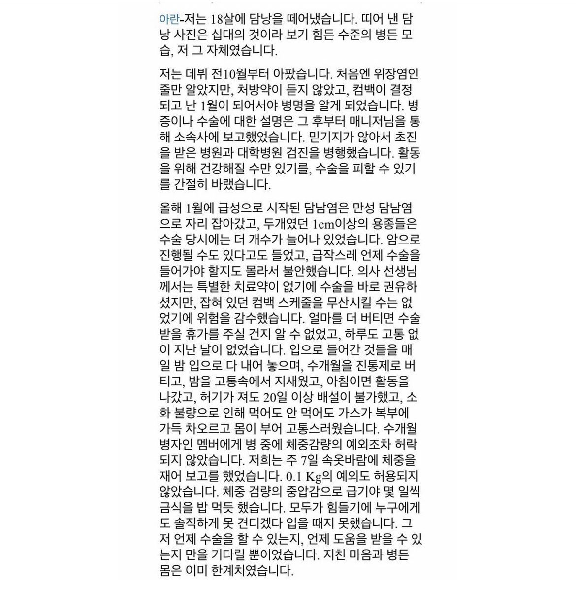ablumearchived's tweet photo. “I didn't know how much longer I could hold on before they would give me time off to have surgery. Not a day went by without pain.”

FIFTY FIFTY’s Aran said that she had to have her gallbladder removed.

She had been sick since October 2022, a month before her debut. She thought she had the stomach flu but nothing helped her symptoms, she got an official diagnosis in January 2023. In January, their first comeback Cupid was already planned. 

She reported her illness and the doctors’ notes to her manager and continued doing so from that moment onwards. 

What had started as an acute bout of cholecystitis, had turned into a chronic version of the disease. She had polyps, which were over 1 centimeter in size, and they had increased in number by the time she finally got the surgery.

She was told that they could progress to cancer. 

The doctors recommended surgery right away but Aran did not want to ruin the scheduled comeback so they decided to take the chance and not have her do the surgery.

She kept waiting for the company to give her time off so she could get the surgery, them being updated with her entire situation in real time, but they didn’t. 

She spent months on painkillers, not being able to eat even if she was hungry because of poor digestion, not being able to defecate for 20 days, her stomach swollen and she was in constant pain. 

#FIFTYFIFTY #피프티피프티