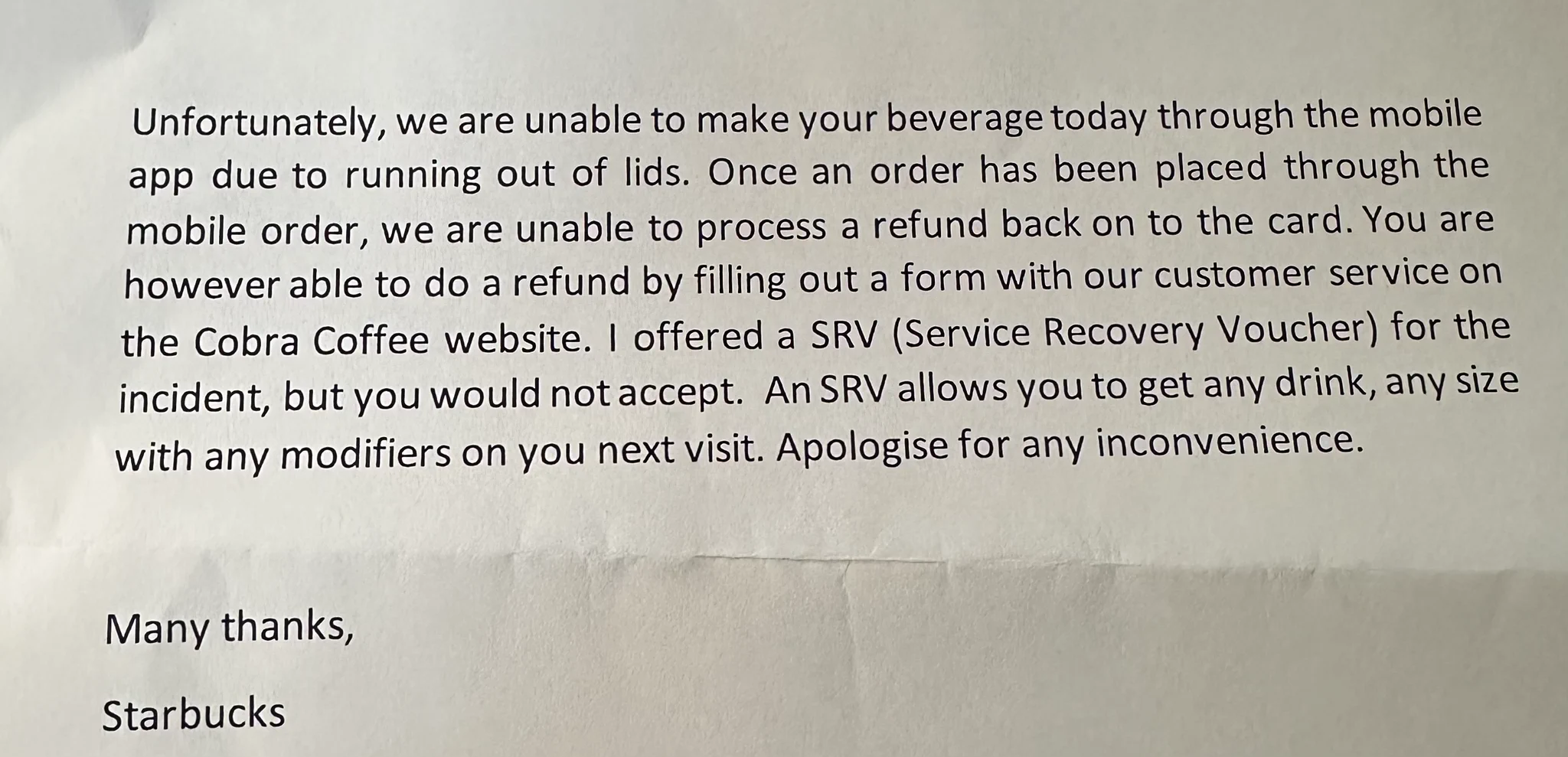 Letter reads: Unfortunately, we are unable to make your beverage today through the mobile app due to running out of lids. Once an order has been placed through the mobile order, we are unable to process a refund back on to the card. You are however able to do a refund by filling out a form with our customer service on the Cobra Coffee website. I offered a SRV (Service Recovery Voucher) for the incident, but you would not accept. An SRV allows you to get any drink, any size with any modifiers on you next visit. Apologise for any inconvenience.
Many thanks,
Starbucks