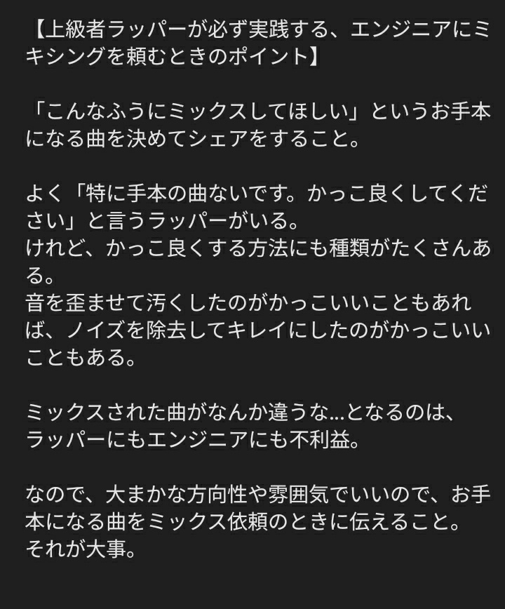 【上級者ラッパーが必ず実践する、エンジニアにミキシングを頼むときのポイント】

「こんなふうにミックスしてほしい」というお手本になる曲を決めてシェアをすること。

詳細は画像に
