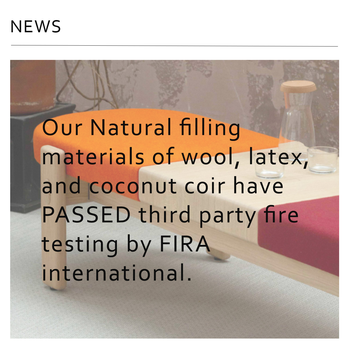 WE PASSED! 😀

Our Natural filling materials of wool, latex, and coconut coir have PASSED third party fire testing by FIRA international

These can be used in the EYOT bench system to UK and American fire standards, removing the necessity for fire retardants.