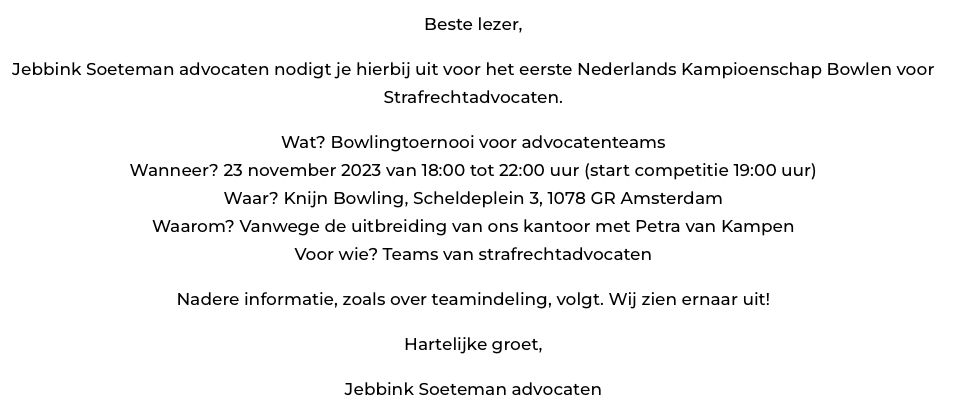 Voor alle strafrechtadvocaten: Jebbink Soeteman advocaten organiseert het eerste Nederlands Kampioenschap Bowlen voor Strafrechtadvocaten!  

Inschrijven of meer informatie? Neem contact op met Jaantje Kramer, <a href="/JeroenSoeteman/">Jeroen Soeteman</a>, Rosa van Zijl of mij!