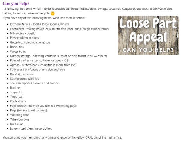 We are excited to announce that we have signed up to work with Opal (Outdoor Play and Learning) on an 18th month project to improve our playtimes at Riverside.  We are in the process of collecting loose parts for this project and would be grateful for any donations 🙂
