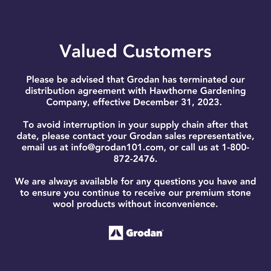 Valued customers, please be advised that Grodan has terminated our distribution agreement with Hawthorne Gardening Company, effective December 31, 2023.  

To avoid interruption in your supply chain after that date, please contact us at info@grodan101.com.