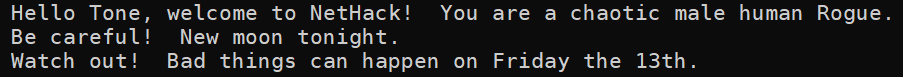 Today in NetHack, it is both Friday the 13th AND a New Moon, an event that hasn't occurred in over five years!  This is perhaps the worst day to start a game of NetHack, as you'll start out with both a luck penalty, and cockatrice hisses will always turn you to stone
