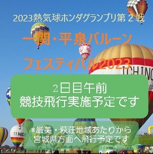 2023熱気球ホンダグランプリ第２戦
一関・平泉バルーンフェスティバル2023
２日目午前の競技は実施予定です。
厳美・萩荘地域あたりから宮城県方面へ飛行する予定です。