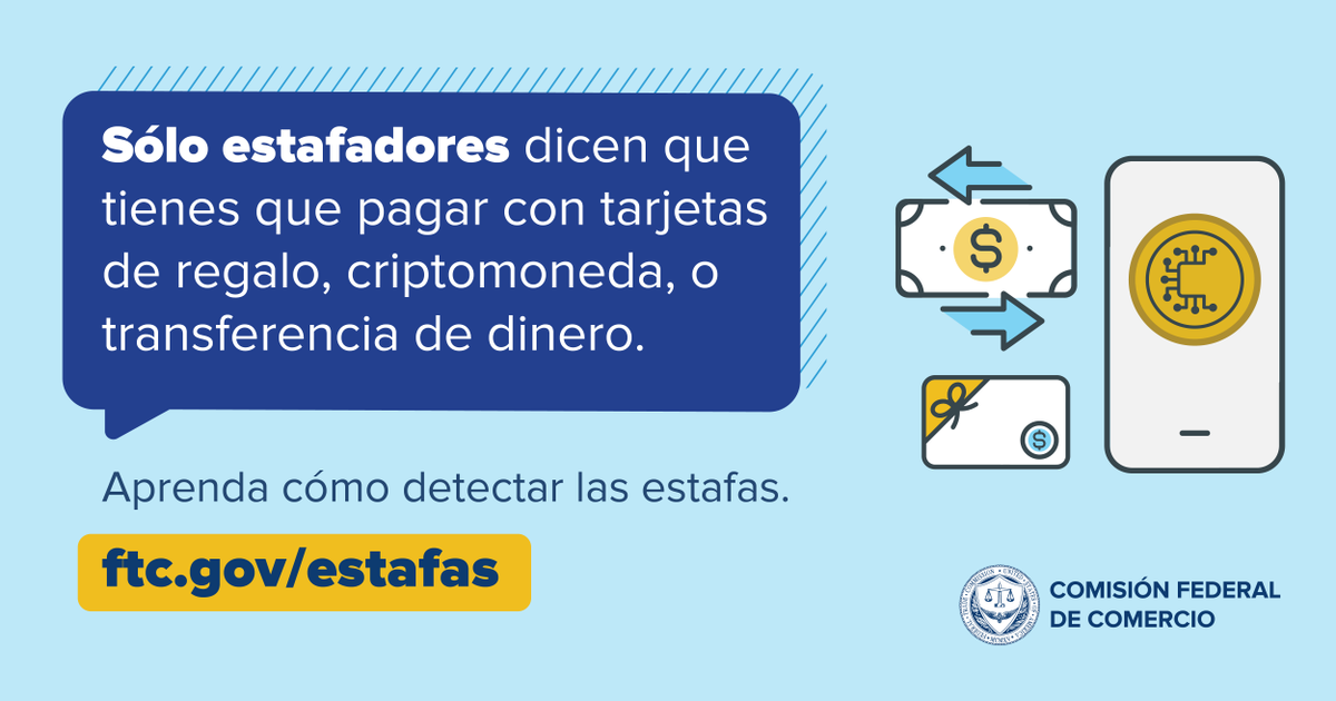 Nadie legítimo insistirá en que usted pague mediante transferencia bancaria, tarjeta de regalo, aplicación de pago o criptomoneda. ¿Alguien dijo que tenía que pagar de una de esas formas para solucionar un problema? Eso es una estafa. Más información en ftc.gov/estafas