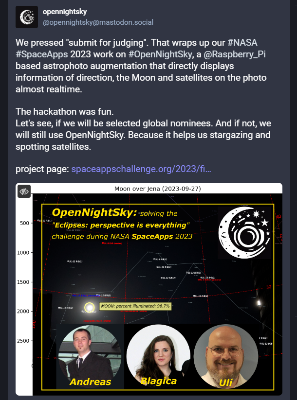 Cangratulations to our <a href="/SpaceAppsStgt/">SpaceAppsStuttgart</a> &amp; <a href="/spaceappsjena/">spaceapps jena</a> team #OpenNightSky for successfully submitting their @nasa @spaceapps project to the "#Eclipse #PerspectiveIsEverything" Challenge.
Follow them on <a href="/joinmastodon/">Mastodon (@Mastodon@mastodon.social)</a>.
Thx <a href="/bey_uli/">UliBey</a> <a href="/blagica_13/">Blagica Hornig</a> <a href="/andreashornig/">Andreas Hornig</a>, great work! #spaceapps