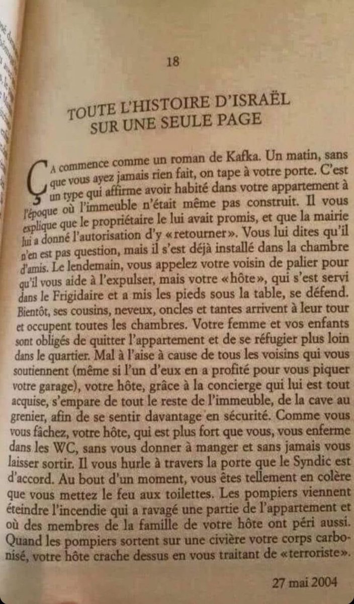 Voice_of_Sanaa's tweet photo. THE WHOLE HISTORY OF #ISRAEL IN ONE PAGE
by @marcedouardnabe 

It starts like a Kafka novel. One morning, although you haven't done anything, someone knocks at your door. It's a guy who says he used to live in your building back when the building hadn't even been made. He tells you that the landlord had promised it to him, and that the town hall gave him permission to 'go back'. You tell him that it is out of the question, but he's already taken the spare bedroom. On the next day, you call your next-door neighbor and ask him to help you evict your
'guest', but the latter, who has helped himself to your fridge and is sat at the dinner table, defends himself. Soon after, his cousins, nephews, uncles and aunts arrive and occupy all the bedrooms. Your wife and children are forced to leave the flat and seek shelter further down the road. Your neighbors are all on your side (even though one seized the opportunity to steal your garage) and your guest is uneasy. He manages to get the janitor on his side and take possession of the whole building, from the cellars to the roof, so he can feel safer. You're getting angry, but your guest is stronger than you. He locks you up in the bathroom, never feeds you and never lets you out. Shouting through the door, he tells you he's got the support of the company managing the building. After a while, you're so infuriated that you set the bathroom on fire. The firemen come to put out the fire, which has destroyed part of the flat and killed some of your guest's family members. When the firemen take your charred body out on a stretcher, your guest spits on it and calls you a 'terrorist'.