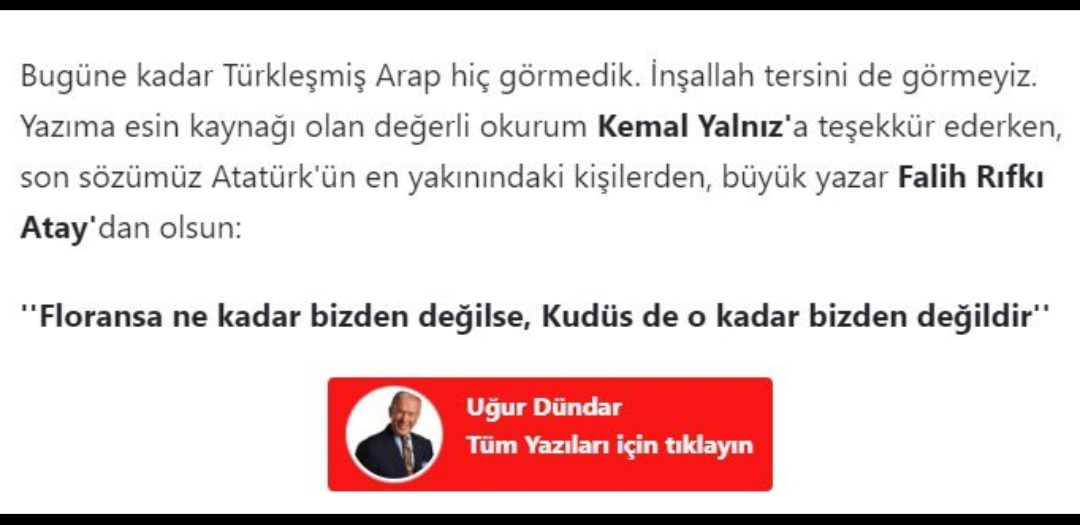 "Namaz kılan öğrencileri tehdit olarak göstermesiyle ünlü"  Uğur Dündar, bugünkü yazısını "Atatürk'ün en yakınındaki kişilerden diyerek işaret ettiği Falih Rıfkı Atay'ın  "Floransa ne kadar bizden değilse, Kudüs de o kadar bizden değildir!" cümlesiyle bitirmiş...

Ben de...