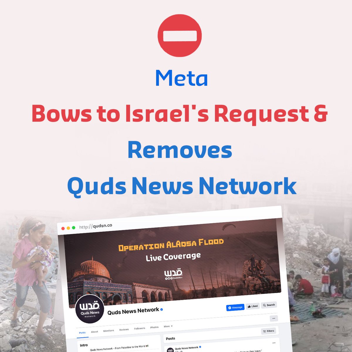 QudsNen's tweet photo. Quds News Network condemns Meta's complete alignment with the Israeli occupation government and its continuous targeting and restriction of the Palestinian content. 

This has culminated in the removal of the English and Arabic pages of Quds News Network on Facebook, the largest Palestinian news page with over 10 million followers. The network has been operating in both Arabic and English for over a decade across various social media platforms.

During the initial days of the Israeli aggression on Gaza, Meta deliberately removed Palestinian posts, issued warnings and restrictions on Palestinian pages, including Quds News Network in both Arabic and English, despite fully complying with Meta's defined media standards.

In this context, Quds Network Network asserts the following:

- The removal of Quds News Network pages is a clear bias by Meta towards the demands of the Israeli government, suppressing freedom of opinion and expression, and targeting the Palestinian right to convey and cover events to the world.

- We reject the persecution of Palestinian content, the prevailing bias, and standing alongside the Israeli occupation. We affirm the Palestinians' right to raise their voice loud and clear and convey their message through media.

- We call for a broad Arab and international campaign of solidarity with the Palestinian people to convey the Palestinian narrative amidst the human rights abuses carried out by the Israeli occupation and its violations of all international standards and laws.

- Quds Network Network emphasizes its independence, ethical commitment, and professionalism in the media message. It will continue its work and convey the truth through all available platforms and tools.