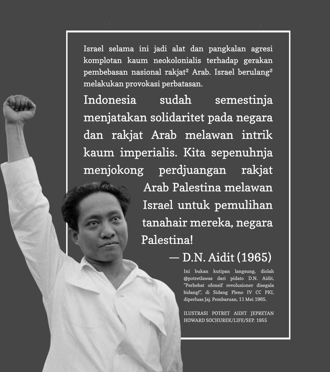 Indonesia sudah semestinja menjatakan solidaritet pada negara dan rakjat Arab melawan intrik kaum imperialis. Kita sepenuhnja menjokong perdjuangan rakjat Arab Palestina melawan Israel untuk pemulihan tanahair mereka, negara #Palestina!

— D.N. Aidit (1965)