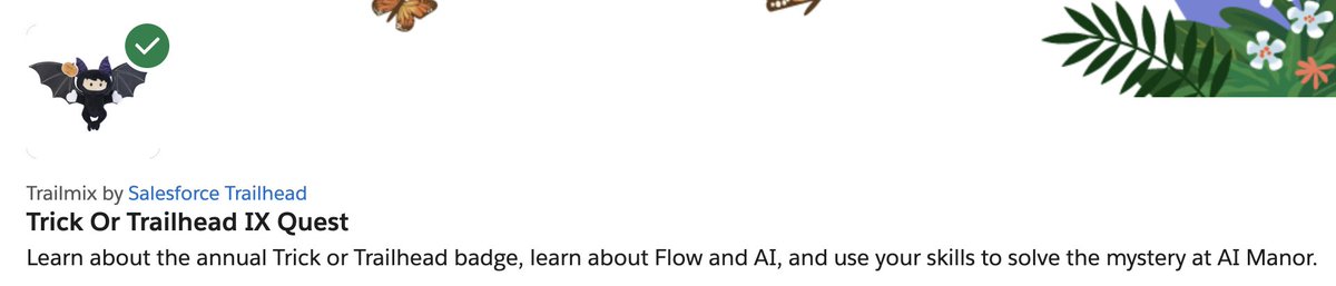 I've just completed the 'Trick Or Trailhead IX Quest' on @trailhead This quest was a fun and challenging way to learn about #Flow and #AI. I encourage all #Trailblazers to check out the 'Trick Or Trailhead IX Quest'. trailhead.salesforce.com/users/strailhe…