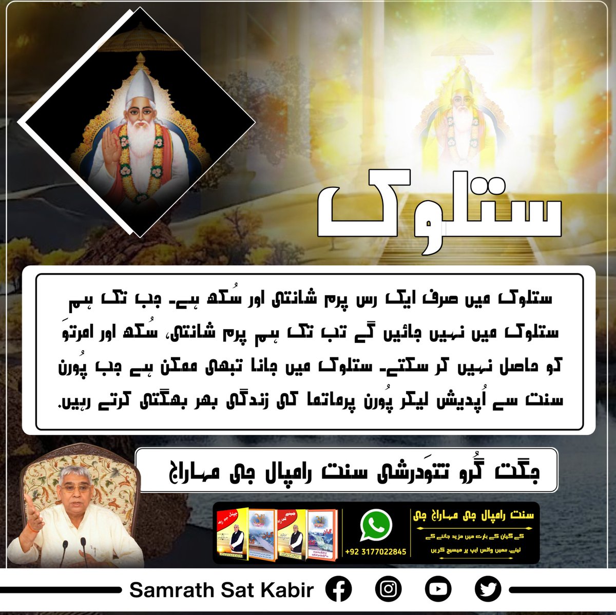#ست_بھگتی_سندیش
ستلوک
ستلوک میں صرف ایک رس پرم شانتی اور سُکھ ہے۔ جب تک ہم ستلوک میں نہیں جائیں گے تب تک ہم پرم شانتی، سُکھ اور امرتوَ کو حاصل نہیں کر سکتے۔ ستلوک میں جانا تبھی ممکن ہے جب پُورن سنت سے اُپدیش لیکر پُورن پرماتما کی زندگی بھر بھگتی کرتے رہیں۔
-