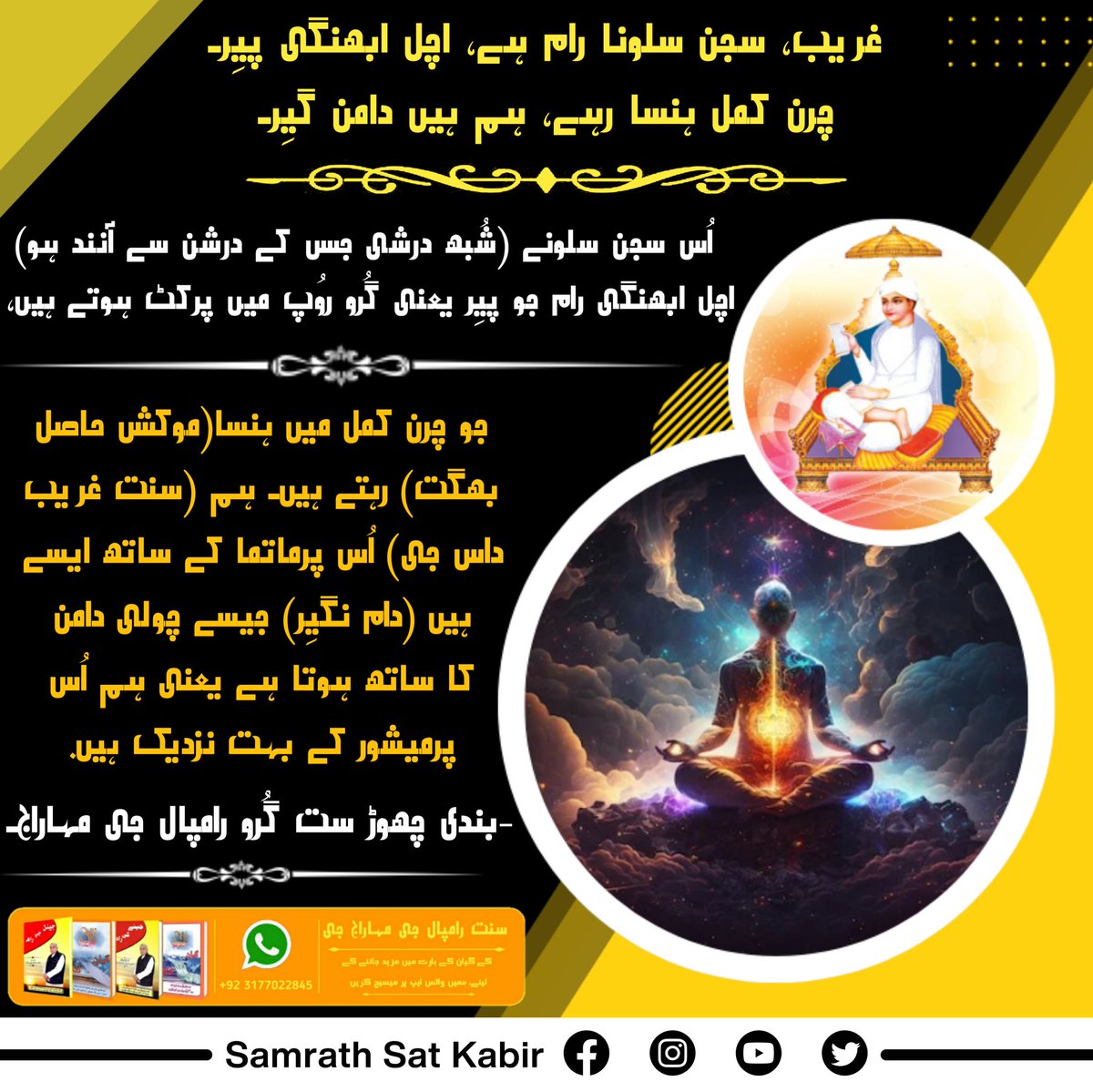 #ست_بھگتی_سندیش
غریب، سجن سلونا رام ہے، اچل ابھنگی پیِر۔
چرن کمل ہنسا رہے، ہم ہیں دامن گیِر۔
اُس سجن سلونے (شُبھ درشی جس کے درشن سے آنند ہو) اچل ابھنگی رام جو پیِر یعنی گُرو روُپ میں پرکٹ ہوتے ہیں، جو چرن کمل میں ہنسا(موکش حاصل بھگت) رہتے ہیں۔ ہم (سنت غریب داس