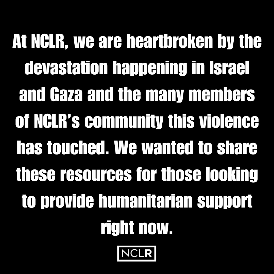At NCLR, we are heartbroken by the devastation happening in Israel &amp; Gaza and the many members of NCLR’s community this violence has touched. We wanted to share these resources for those looking to provide humanitarian support:
- afmda.org
- pcrf.net
