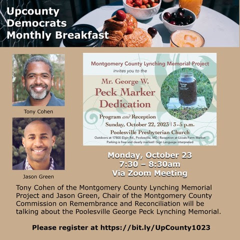 Monday, October 23, 7:30-8:30 a.m, Via Zoom: Upcounty Democrats Monthly Breakfast conversation with Tony Cohen and Jason Green, who will discuss the George Peck Lynching Memorial, which will be dedicated on Oct 22nd in Poolesville.
Please register at bit.ly/UpCounty1023.