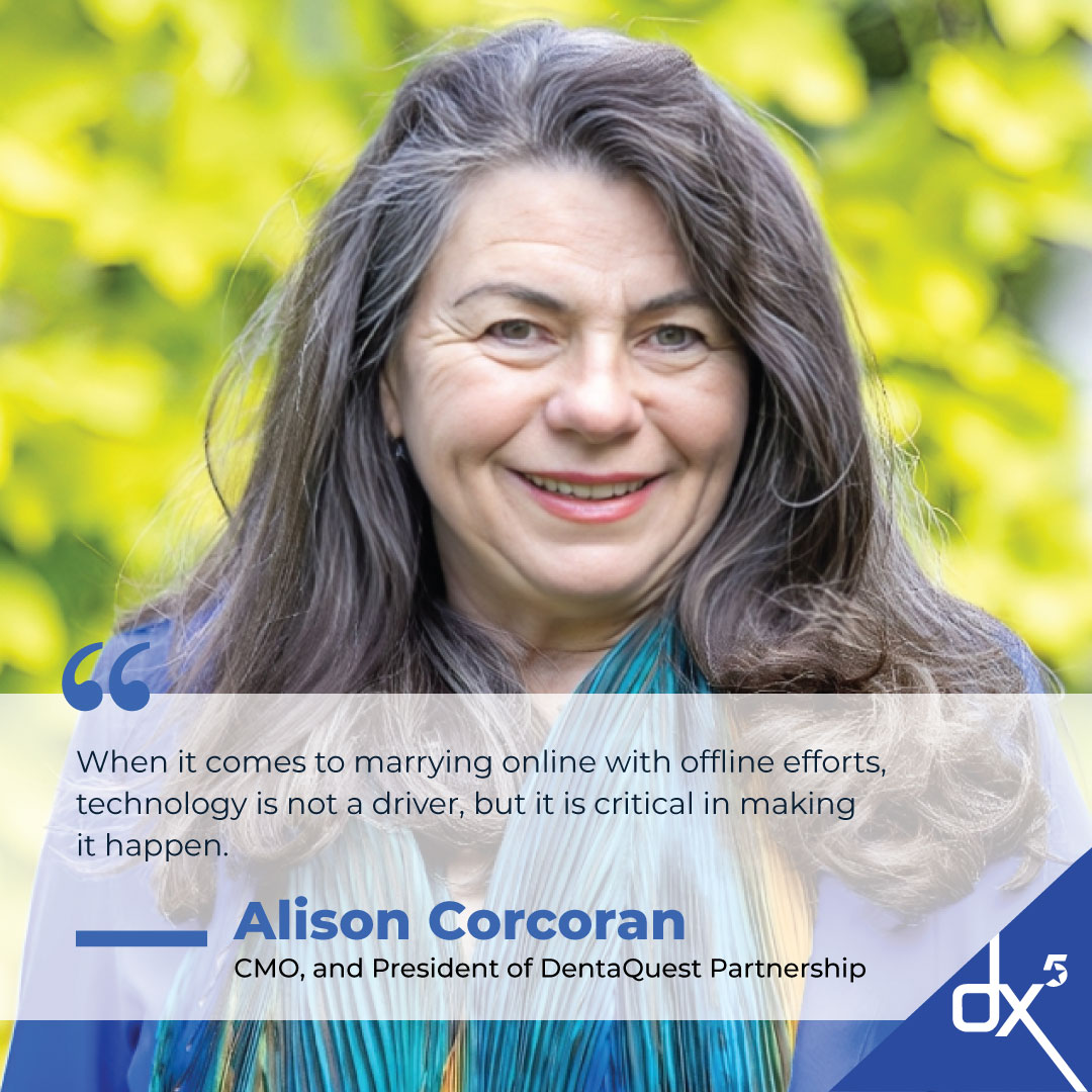 When it comes to marrying online with offline efforts, technology is not a driver, but it is critical in making it happen.” — Alison Corcoran, CMO, and President of DentaQuest Partnership