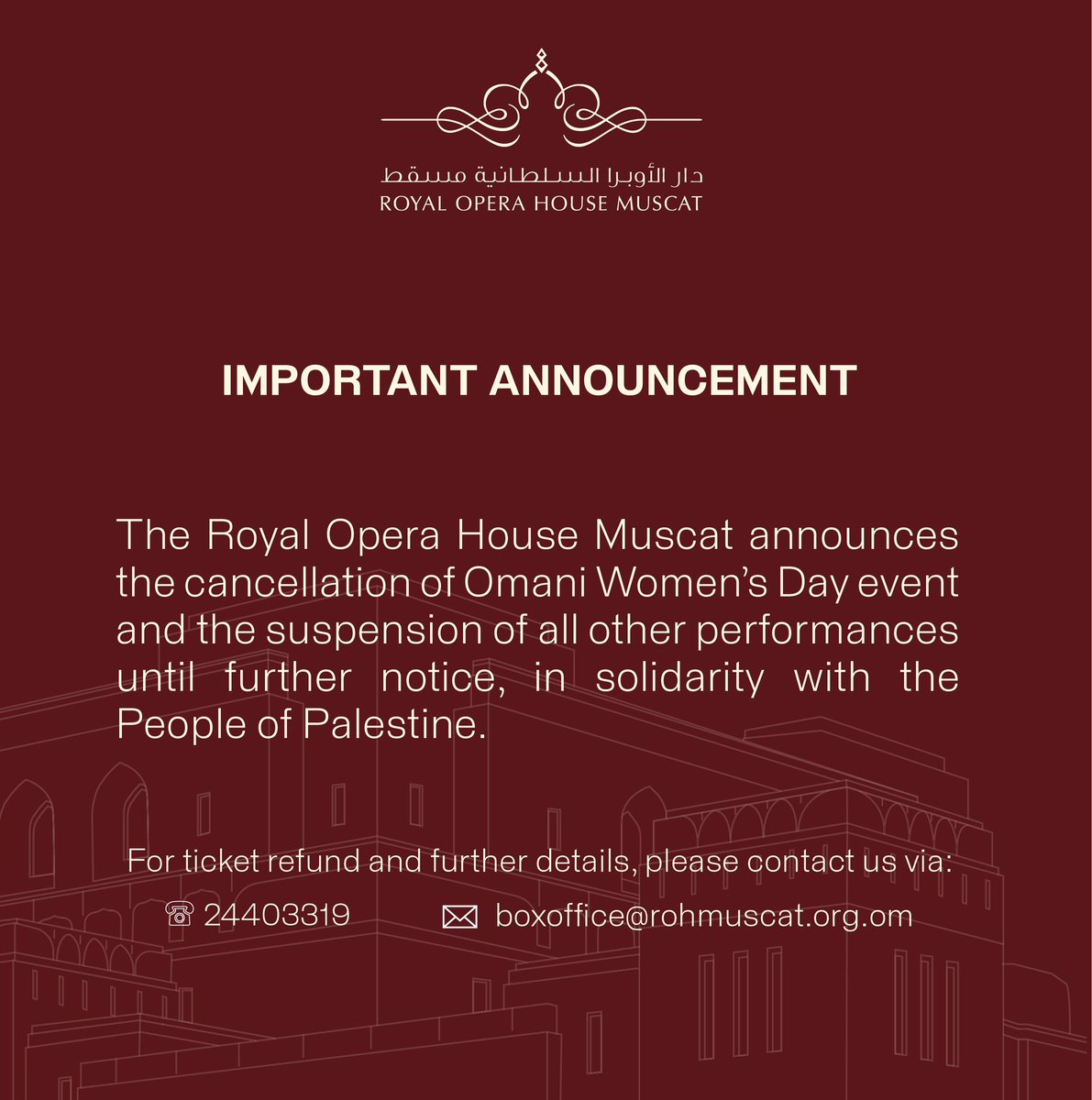 The Royal Opera House Muscat announces the cancellation of the Omani Women’s Day event and the suspension of all other performances until further notice, in solidarity with the People of Palestine.
For ticket refund and further details:
Tel. 24403319
boxoffice@rohmuscat.org.om