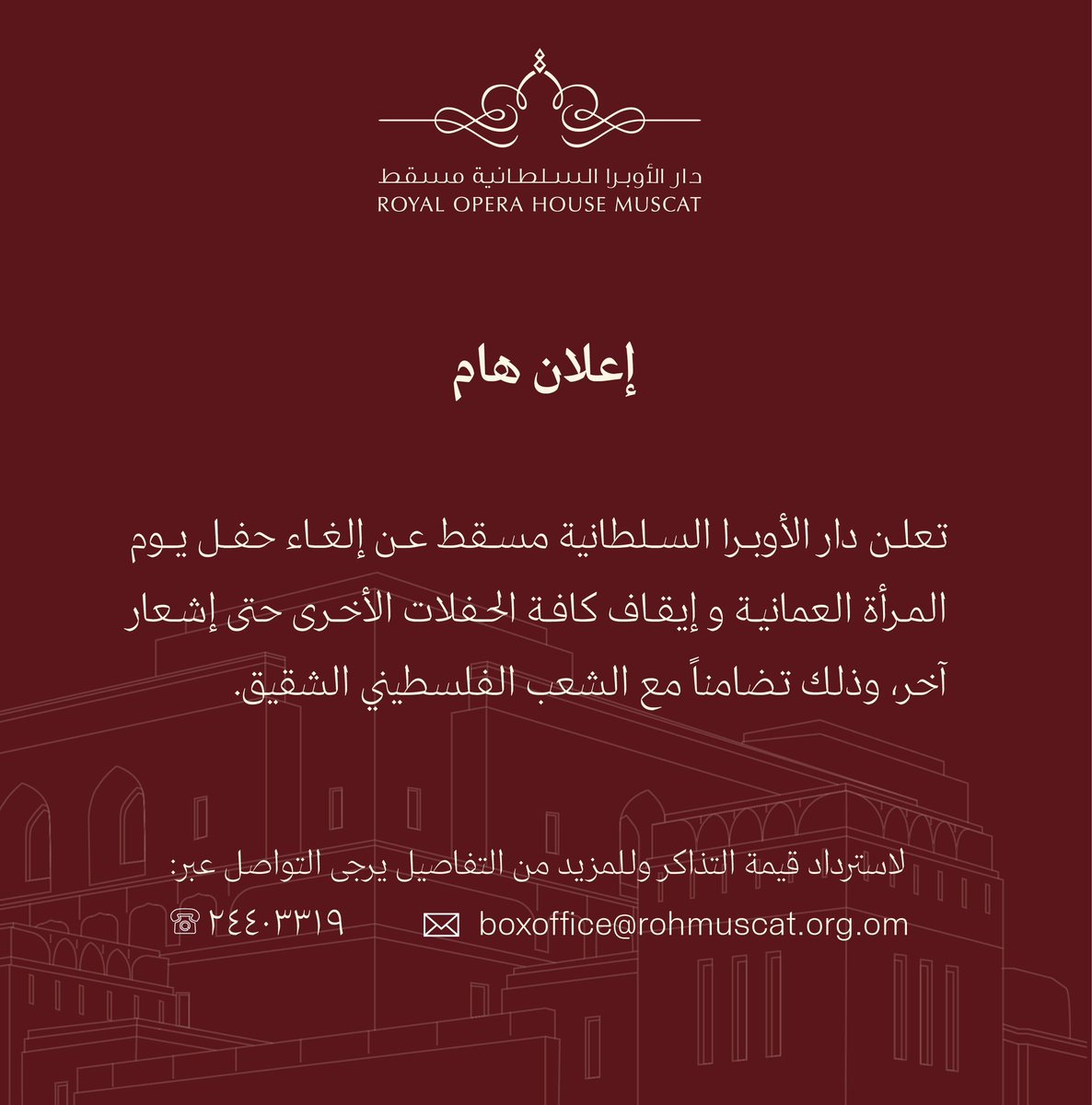 تعلن دار الأوبرا السلطانية عن إلغاء حفل يوم المرأة العمانية و إيقاف كافة الحفلات الأخرى حتى إشعار آخر، وذلك تضامناً مع الشعب الفلسطيني الشقيق.
 
لاسترداد قيمة التذاكر وللمزيد من التفاصيل يرجى التواصل عبر:
الهاتف: 24403319
البريد الإلكتروني: boxoffice@rohmuscat.org.om