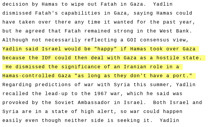 Israeli Defense Intelligence Chief Amos Yadlin in 2007: “Israel would be happy if Hamas took over Gaza because IDF could then deal with Gaza as a hostile state”, going on to downplay significance of Iran in Gaza “as long as they don't have a port.' Link: wikileaks.org/plusd/cables/0…