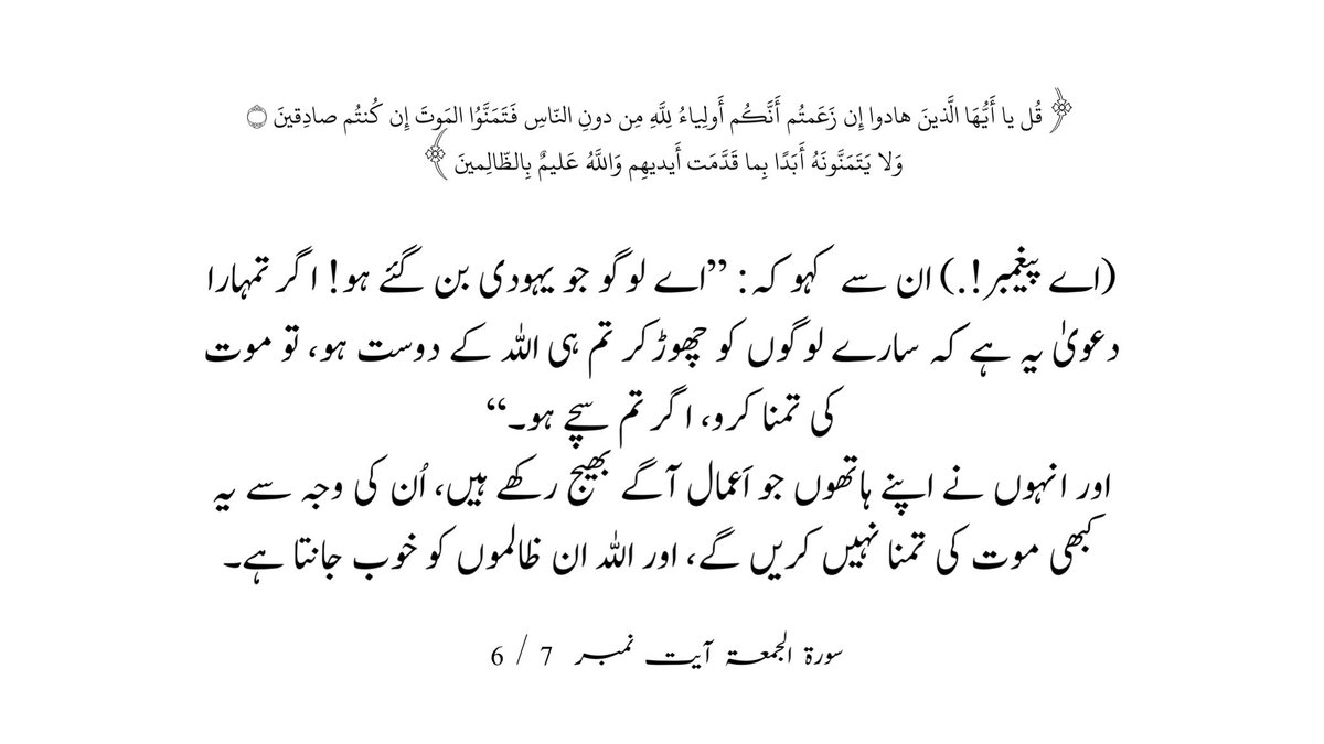 (اے پیغمبر!.)ان سے کہو کہ: ’’اے لوگو جو یہودی بن گئے ہو! اگر تمہارا دعویٰ یہ ہے کہ سارے لوگوں کو چھوڑکر تم ہی اللہ کے دوست ہو، تو موت کی تمنا کرو، اگر تم سچے ہو۔‘‘ اور انہوں نے اپنے ہاتھوں جو اَعمال آگے بھیج رکھے ہیں، اُن کی وجہ سے یہ کبھی موت کی تمنا نہیں کریں گے، سورۃ الجمعۃ