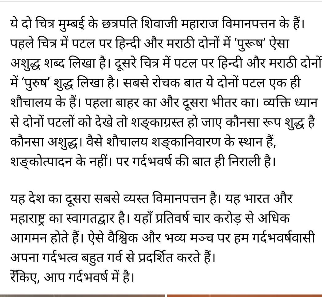 ये दो चित्र मुम्बई के छत्रपति शिवाजी महाराज विमानपत्तन के हैं। पहले पटल पर हिन्दी और मराठी दोनों में ‘पुरूष’ ऐसा अशुद्ध लिखा है। दूसरे पटल पर हिन्दी और मराठी दोनों में ‘पुरुष’ शुद्ध लिखा है। सबसे रोचक बात ये दोनों पटल एक ही शौचालय के हैं। तीसरे और‌ चौथे चित्रों में और पढ़ें।