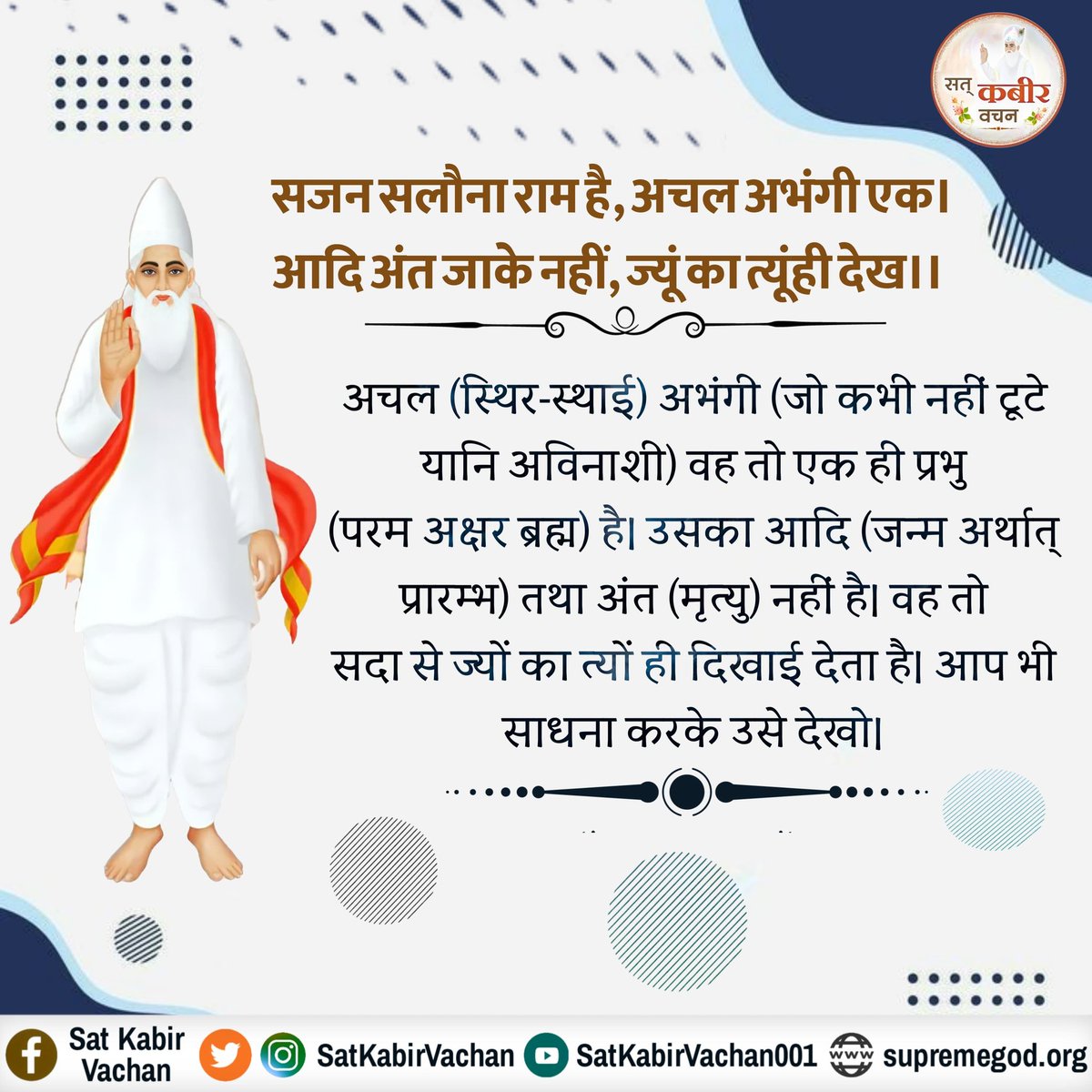 #GodMorningTuesday
सजन सलौना राम है, अचल अभंगी एक। 
आदि अंत जाके नहीं, ज्यूं का त्यूंही देख।। 

अचल (स्थिर-स्थाई) अभंगी (जो कभी नहीं टूटे यानि अविनाशी) वह तो एक ही प्रभु है
#tuesdayMotivation 
#सत्_भक्ति_संदेश