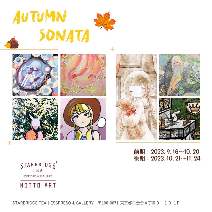 【Autumn Sonata】 東京、白金台のSTARBRIDGE TEAさんにてグループ展に参加いたします!秋の作品を2点描きました私は後期からの参加です。ぜひ見に来てください!よろしくお願いいたします  前期:2023/9/16～2023/10/20 後期:2023/10/21～2023/11/24                                              ■会場 STARBRIDGE TEA|ESSPRESO & GALLERY 〒108-0071 東京都白金台4丁目9-10 1F Starbridge Tea  ■出展作家/ARTIST ・前期 有村佳奈  そめた  黄菊しーく   ・後期 小田望楓  まほろ  Hej-Hej  麻里衣   ■作品販売方式 抽選販売になります(メール受付可能)  ・前期抽選期間:9/16〜9/22 結果発表および支払期間:9/23～9/25  ・後期抽選期間:10/21〜10/27 結果発表および支払期間:10/28～10/30  ※ 原則当選者のみ連絡いたします。  ※当選発表後のキャンセルはお受けできませんので、ご了承ください。  ■作品に関するお問い合わせは全てGallery MOTTOARTまでお願いいたします。 Instagram @ gallery.mottoart E-MAIL gallery - art. com  ーーー 【Autumn Sonata】 I will be participating in a group exhibition at STARBRIDGE TEA in Shiroganedai, Tokyo!I have painted two autumn works  I am participating from the second! Please come and see the exhibit! Thank you  ■Data 1st  September 16, 2023 - October 20, 2023 2nd  October 21, 2023 - November 24, 2023  ■venue Sturbridge Tea|Espresso & Gallery Sturbridge Tea 1F, 4-9-10 Shirokanedai, Tokyo 108-0071, Japan  ■About the sale of artwork Lottery sales (Email can also be accepted.)  ・1st Lottery Sales Period  September 16 - September 22 Result announcement and payment  September 23 - September 25  ・2nd Lottery Period October 21 - October 27 Result announcement and payment period October 28 - October 30  In principle, only winners will be notified. *Please note that cancellations will not be accepted after the winners have been announced.  For inquiries about the works, please contact Gallery MOTTOART. Instagram @ gallery.mottoart E-MAIL gallery - art. com