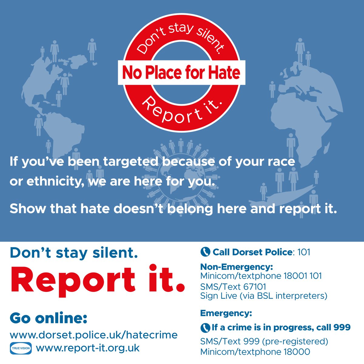 As part of National Hate Crime Awareness Week, we stand together with our communities to remind everyone that there is no place for hate in Dorset.

If you have been the victim of abuse or targeted because of your race or ethnicity, we want you to know that we are there for you.