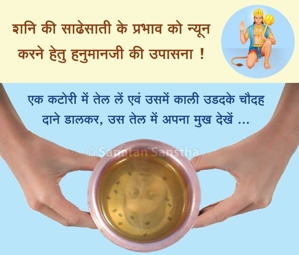 एक कटोरी में तेल लें एवं उसमें काली उडदके चौदह दाने डालकर, उस तेल में अपना मुख देखें । उसके उपरांत यह तेल हनुमानजी को चढाएं ।  तेल में मुख प्रतिबिंबित होता है, तब अनिष्ट शक्ति भी प्रतिबिंबित होती है । वह तेल हनुमान को चढाने पर उसमें विद्यमान अनिष्ट शक्ति का नाश होता है ।