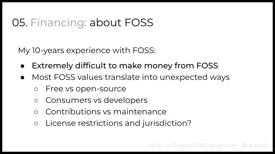 I just gave a presentation about my 10-years experience developing raylib and tools. One point was about financing, here are some of the slides summarizing my experience.

In general, I found it extremely difficult to make money with FOSS but also with private tools development.
