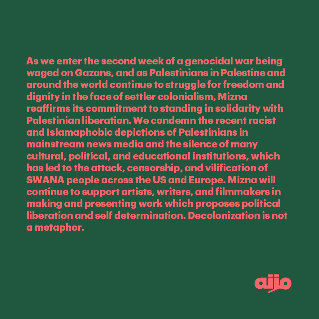 We shared this statement in our newsletter today which reaffirms our ongoing solidarity with Palestinian liberation. Mizna will continue to support artists in making and presenting work which proposes political liberation and self determination. Decolonization is not a metaphor.