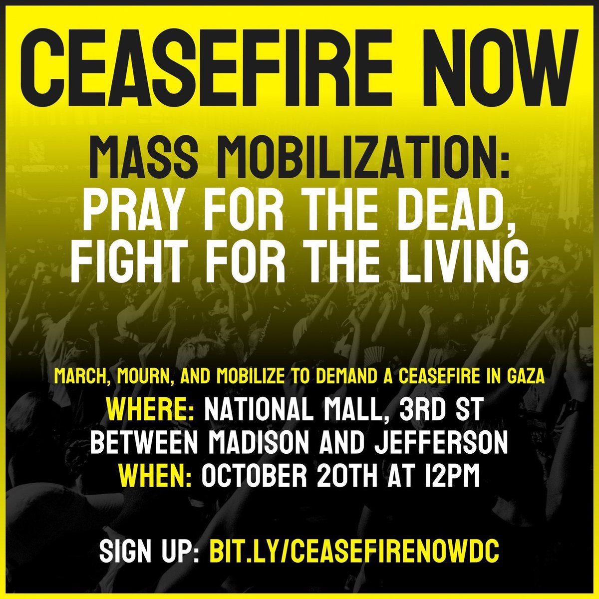 CEASEFIRE NOW! Mass Mobilization: Pray for the dead, fight for the living

FRIDAY, OCT. 20 -- 12PM

March, mourn, and mobilize to demand a ceasefire in Gaza 

WHERE: National Mall, 3rd st between Madison and Jefferson

SIGN-UP: bit.ly/ceasefirenowdc

#CeasefireNOWDC