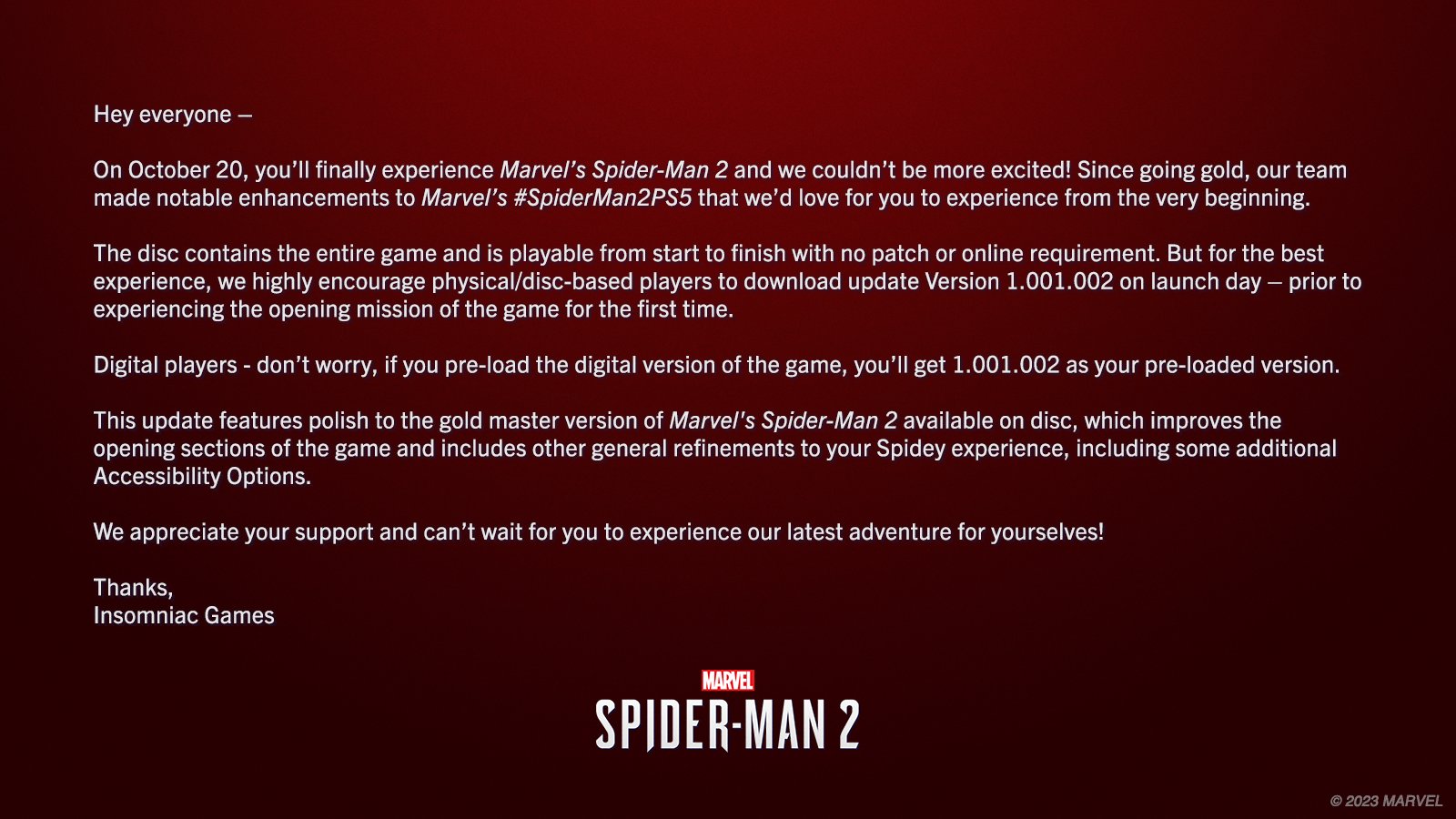 Text image:

On October 20, you’ll finally experience Marvel’s Spider-Man 2 and we couldn’t be more excited! Since going gold, our team made notable enhancements to Marvel’s #SpiderMan2PS5 that we’d love for you to experience from the very beginning.  
 
The disc contains the entire game and is playable from start to finish with no patch or online requirement. But for the best experience, we highly encourage physical/disc-based players to download update Version 1.001.002 on launch day – prior to experiencing the opening mission of the game for the first time.
 
Digital players - don’t worry, if you pre-load the digital version of the game, you’ll get 1.001.002 as your pre-loaded version. 
 
This update features polish to the gold master version of Marvel's Spider-Man 2 available on disc, which improves the opening sections of the game and includes other general refinements to your Spidey experience, including some additional Accessibility Options. 
 
We appreciate your support.

-IG