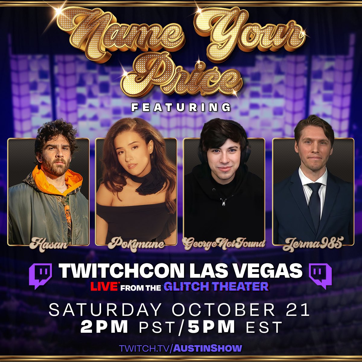 NAME YOUR PRICE LIVE FROM TWITCHCON GLITCH THEATER SATURDAY OCTOBER 21 2PM PST/5PM EST . GET THERE EARLY! @hasanthehun @GeorgeNotFound @pokimanelol @Jerma985 LIVE ON- TWITCH.TV/AUSTINSHOW Get your NYP Tickets for Longbeach, CA and Houston- nyplive.com