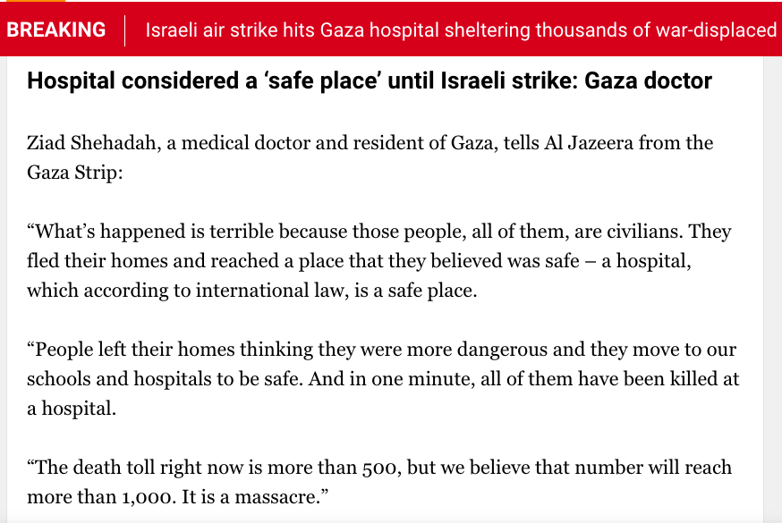 Hospital considered a ‘safe place’ until Israeli strike: Gaza doctor
Ziad Shehadah, a medical doctor and resident of Gaza, tells Al Jazeera from the Gaza Strip:

“What’s happened is terrible because those people, all of them, are civilians. They fled their homes and reached a place that they believed was safe – a hospital, which according to international law, is a safe place.

“People left their homes thinking they were more dangerous and they move to our schools and hospitals to be safe. And in one minute, all of them have been killed at a hospital.

“The death toll right now is more than 500, but we believe that number will reach more than 1,000. It is a massacre.”