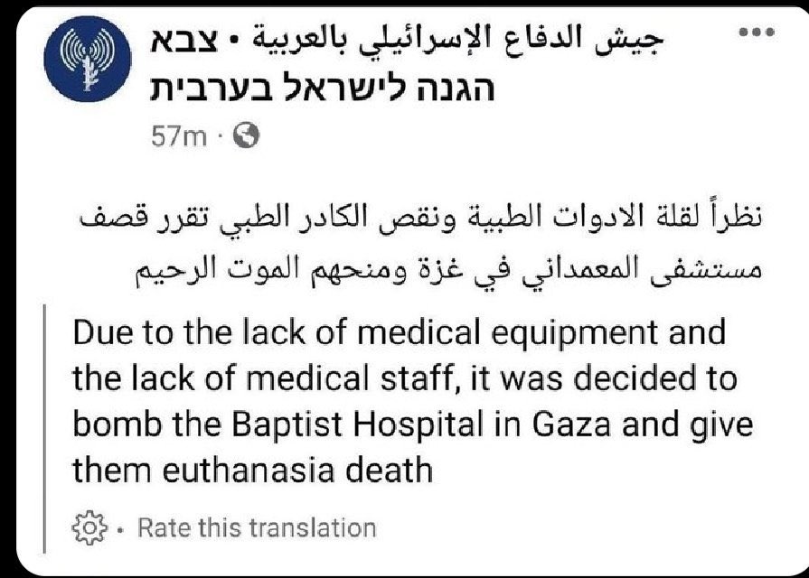 İsrail Ordusunun Arapça Facebook sayfasında yaptığı paylaşım;

“Tıbbi malzeme ve sağlık personeli yetersizliği nedeniyle Gazze'deki Baptist Hastanesi'nin bombalanmasına ve onlara merhametli bir ölüm verilmesine karar verildi.”

Mesaj kısa süre sonra silindi ancak silinmeden önce