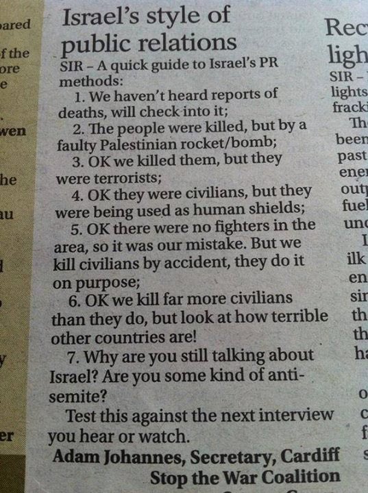 camaradamachado's tweet photo. Permanece atual:

O estilo israelense de relações públicas

Guia rápido para os métodos de RP de Israel:

1. Não ouvimos relatos de mortes, vamos checar;
2. Houve mortes, mas por um foguete/bomba palestino que falhou;
3. Ok, nós os matamos, mas eram terroristas;
4. Ok, eram civis, mas estavam sendo usados como escudos humanos;
5. Ok, não havia combatentes na área, então foi erro nosso. Mas nós só matamos civis por acidente, eles matam civis de propósito;
6. Ok, nós matamos muito mais civis do que eles, mas veja quão terríveis outros países são!
7. Por quê você ainda está falando de Israel? Você é antissemita?
