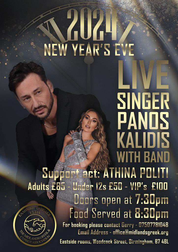 The Midlands Greek & Cypriot Association (@midlandsgreek) on Twitter photo 2024 NEW YEAR'S EVE PARTY!
LIVE SINGER PANOS KALIDIS WITH BAND
Support act: ATHINA POLITI
Adults £85 Under 12s £50 - VIP's £100
Doors open at 7:30pm
Food Served at 8:30pm
For booking please contact the office: 07507781048
Email Address - office@midlandsgreek.org 2024 NEW YEAR'S EVE PARTY!
LIVE SINGER PANOS KALIDIS WITH BAND
Support act: ATHINA POLITI
Adults £85 Under 12s £50 - VIP's £100
Doors open at 7:30pm
Food Served at 8:30pm
For booking please contact the office: 07507781048
Email Address - office@midlandsgreek.org