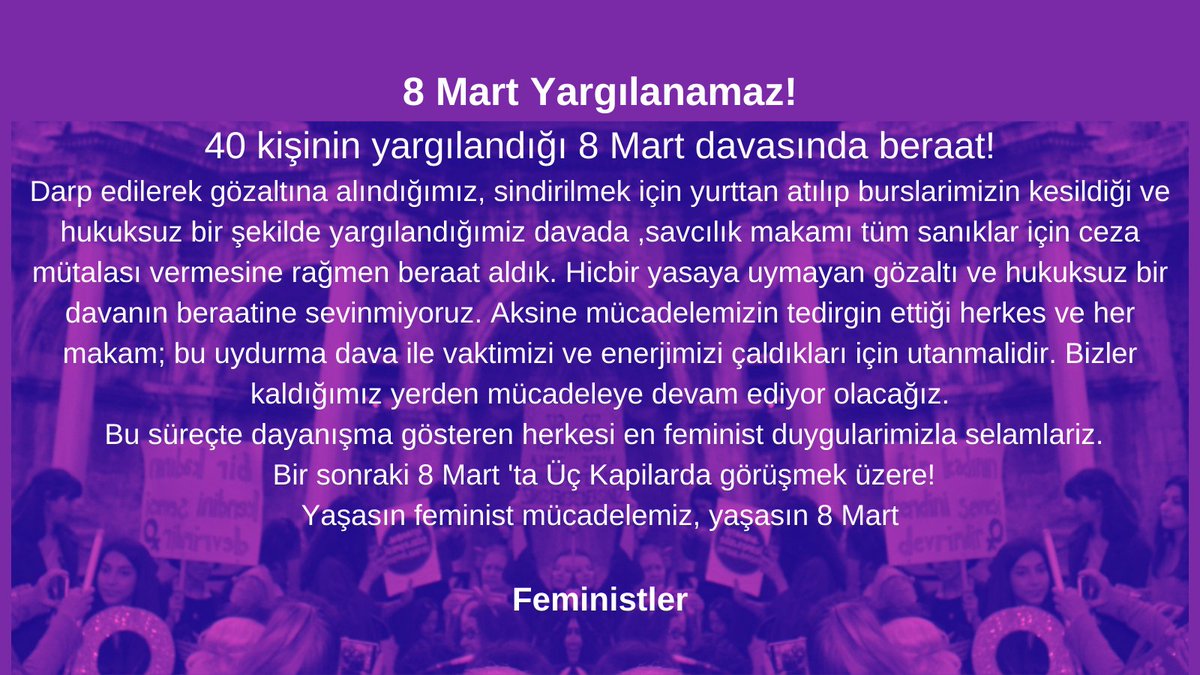 Hicbir yasaya uymayan gözaltı ve hukuksuz bir davanın beraatine sevinmiyoruz. Aksine mücadelemizin tedirgin ettiği herkes ve her makam; bu uydurma dava ile vaktimizi ve enerjimizi çaldıkları için utanmalidir. Bir sonraki 8 Mart 'ta Üç Kapilarda görüşmek üzere!